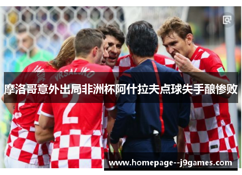 摩洛哥意外出局非洲杯阿什拉夫点球失手酿惨败 摩洛哥意外出局非洲杯阿什拉夫点球失手酿惨败