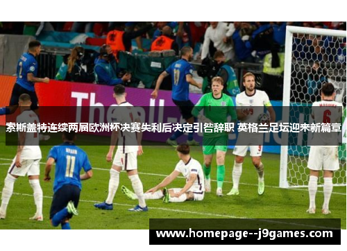 索斯盖特连续两届欧洲杯决赛失利后决定引咎辞职 英格兰足坛迎来新篇章